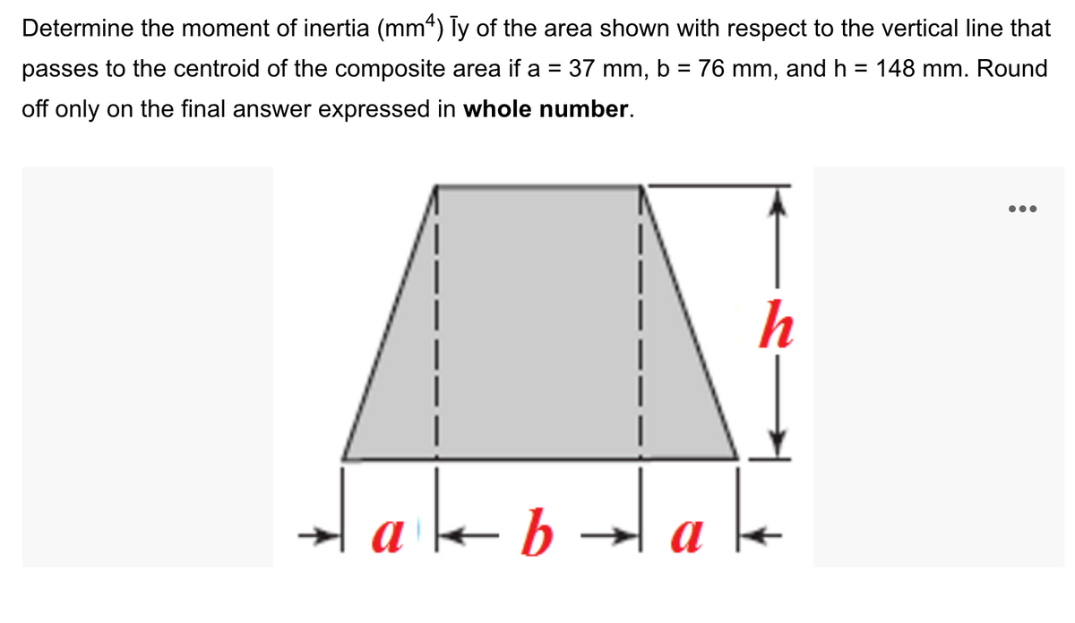 Determine the moment of inertia (mm“) Ty of the area shown with respect to the vertical line that
passes to the centroid of the composite area if a = 37 mm, b = 76 mm, and h = 148 mm. Round
off only on the final answer expressed in whole number.
h
a
a
