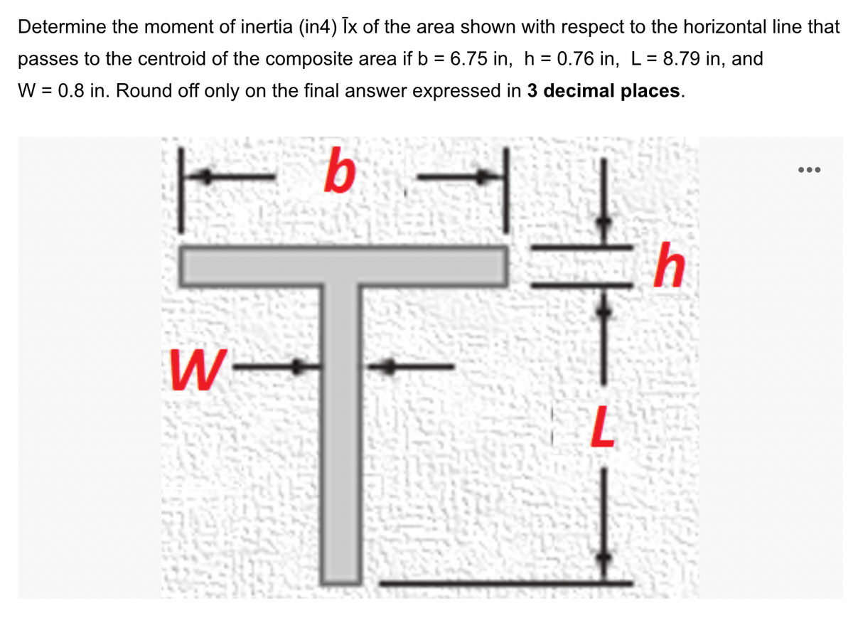 Determine the moment of inertia (in4) Ix of the area shown with respect to the horizontal line that
passes to the centroid of the composite area if b = 6.75 in, h = 0.76 in, L = 8.79 in, and
W = 0.8 in. Round off only on the final answer expressed in 3 decimal places.
%3D
b
W-
