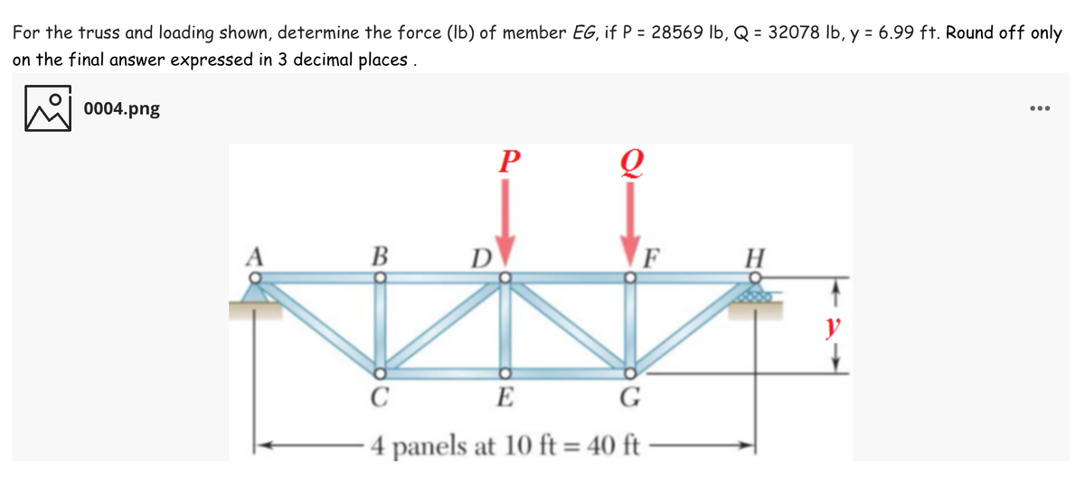 For the truss and loading shown, determine the force (Ib) of member EG, if P = 28569 lb, Q = 32078 Ib, y = 6.99 ft. Round off only
on the final answer expressed in 3 decimal places .
%3D
%3D
0004.png
...
P
В
D
F
H
y
C
E
G
4 panels at 10 ft = 40 ft
%3D
