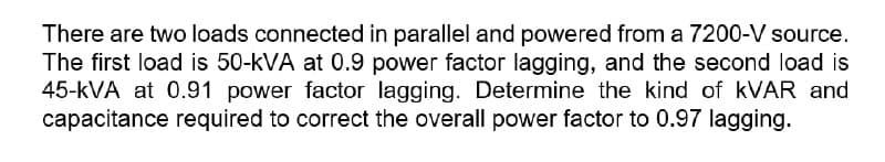 There are two loads connected in parallel and powered from a 7200-V source.
The first load is 50-kVA at 0.9 power factor lagging, and the second load is
45-kVA at 0.91 power factor lagging. Determine the kind of KVAR and
capacitance required to correct the overall power factor to 0.97 lagging.
