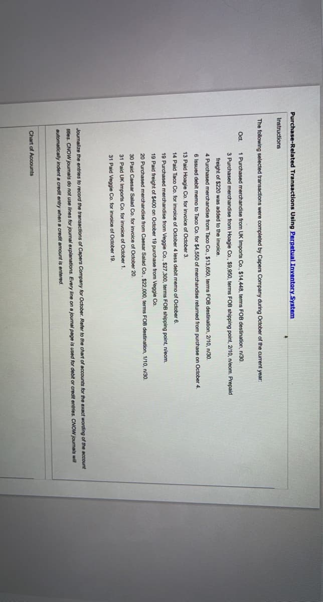 Purchase-Related Transactions Using Perpetual Inventory System
Instructions
The following selected transactions were completed by Capers Company during October of the current year:
Oct.
1 Purchased merchandise from UK Imports Co., $14,448, terms FOB destination, n/30.
3 Purchased merchandise from Hoagie Co., $9,950, terms FOB shipping point, 2/10, n/eom. Prepaid
freight of $220 was added to the invoice.
4 Purchased merchandise from Taco Co., $13,650, terms FOB destination, 2/10, n/30.
6 Issued debit memo to Taco Co. for $4,550 of merchandise returned from purchase on October 4.
13 Paid Hoagie Co. for invoice of October 3.
14 Paid Taco Co. for invoice of October 4 less debit memo of October 6.
19 Purchased merchandise from Veggie Co., $27,300, terms FOB shipping point, n/eom.
19 Paid freight of $400 on October 19 purchase from Veggie Co.
20 Purchased merchandise from Caesar Salad Co., $22,000, terms FOB destination, 1/10, n/30.
30 Paid Caesar Salad Co. for invoice of October 20.
31 Paid UK Imports Co. for invoice of October 1.
31 Paid Veggie Co. for invoice of October 19.
Journalize the entries to record the transactions of Capers Company for October. Refer to the chart of accounts for the exact wording of the account
titles. CNOW joumals do not use lines for journal explanations. Every line on a journal page is used for debit or credit entries. CNOW journals will
automatically indent a credit entry when
credit amount.
entered.
Chart of Accounts