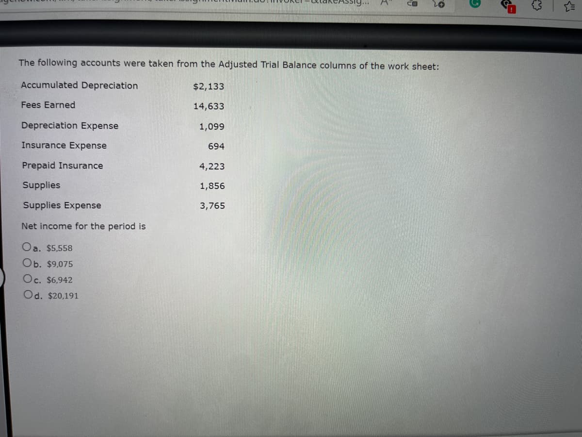 CB
The following accounts were taken from the Adjusted Trial Balance columns of the work sheet:
Accumulated Depreciation
$2,133
Fees Earned
14,633
Depreciation Expense
1,099
Insurance Expense
694
Prepaid Insurance
4,223
Supplies
1,856
Supplies Expense
3,765
Net income for the period is
Oa. $5,558
Ob. $9,075
Oc. $6,942
Od. $20,191
O