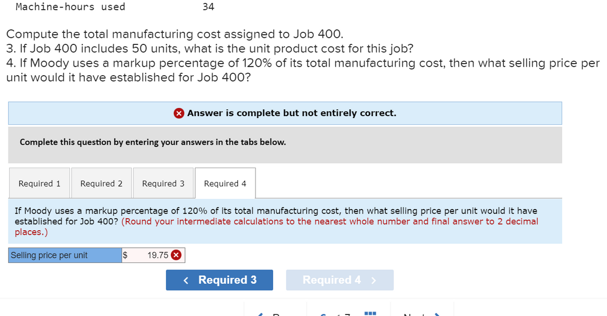 Machine-hours used
Compute the total manufacturing cost assigned to Job 400.
3. If Job 400 includes 50 units, what is the unit product cost for this job?
4. If Moody uses a markup percentage of 120% of its total manufacturing cost, then what selling price per
unit would it have established for Job 400?
Required 1
34
Complete this question by entering your answers in the tabs below.
> Answer is complete but not entirely correct.
Required 2 Required 3 Required 4
Selling price per unit
If Moody uses a markup percentage of 120% of its total manufacturing cost, then what selling price per unit would it have
established for Job 400? (Round your intermediate calculations to the nearest whole number and final answer to 2 decimal
places.)
$ 19.75 x
< Required 3
Required 4 >