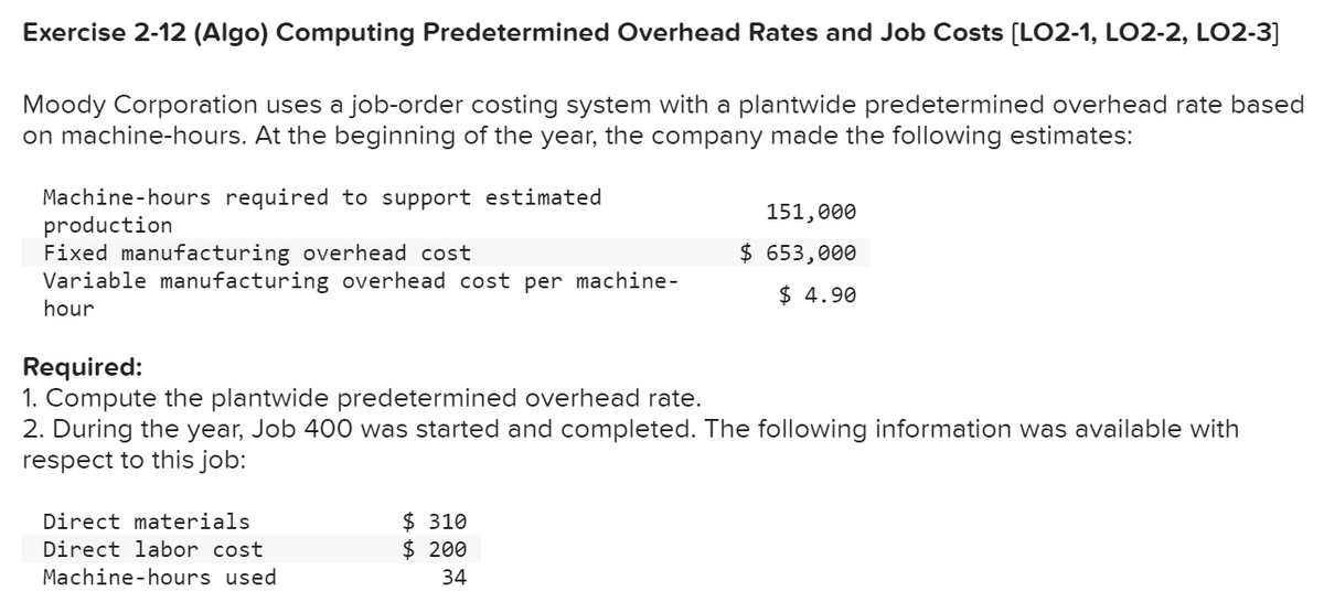 Exercise 2-12 (Algo) Computing Predetermined Overhead Rates and Job Costs [LO2-1, LO2-2, LO2-3]
Moody Corporation uses a job-order costing system with a plantwide predetermined overhead rate based
on machine-hours. At the beginning of the year, the company made the following estimates:
Machine-hours required to support estimated
production
Fixed manufacturing overhead cost
Variable manufacturing overhead cost per machine-
hour
Required:
1. Compute the plantwide predetermined overhead rate.
2. During the year, Job 400 was started and completed. The following information was available with
respect to this job:
Direct materials
Direct labor cost
Machine-hours used
151,000
$ 653,000
$ 4.90
$310
$ 200
34