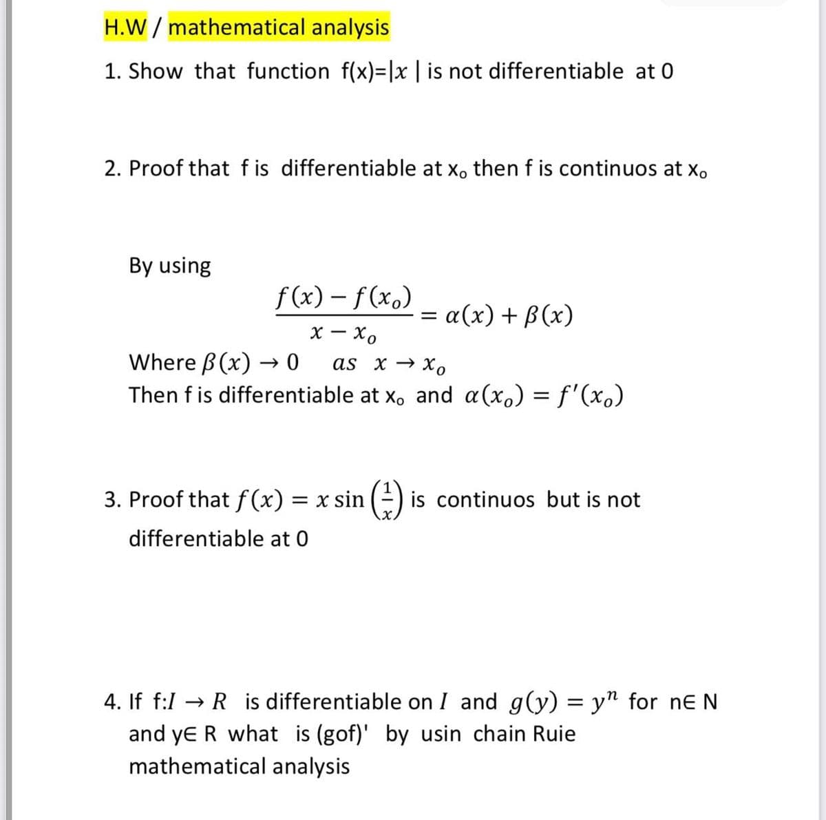 H.W / mathematical analysis
1. Show that function f(x)=|x | is not differentiable at 0
2. Proof that f is differentiable at x, then f is continuos at x.
By using
f (x) – f(x.)
= α(x) + β (x)
х — Хо
Where B (x) → 0
Then f is differentiable at x, and a(x.) = f'(xo)
as x → X,
3. Proof that f (x) = x sin (-) is continuos but is not
differentiable at 0
4. If f:1 → R is differentiable on I and g(y) = y" for ne N
and ye R what is (gof)' by usin chain Ruie
mathematical analysis
