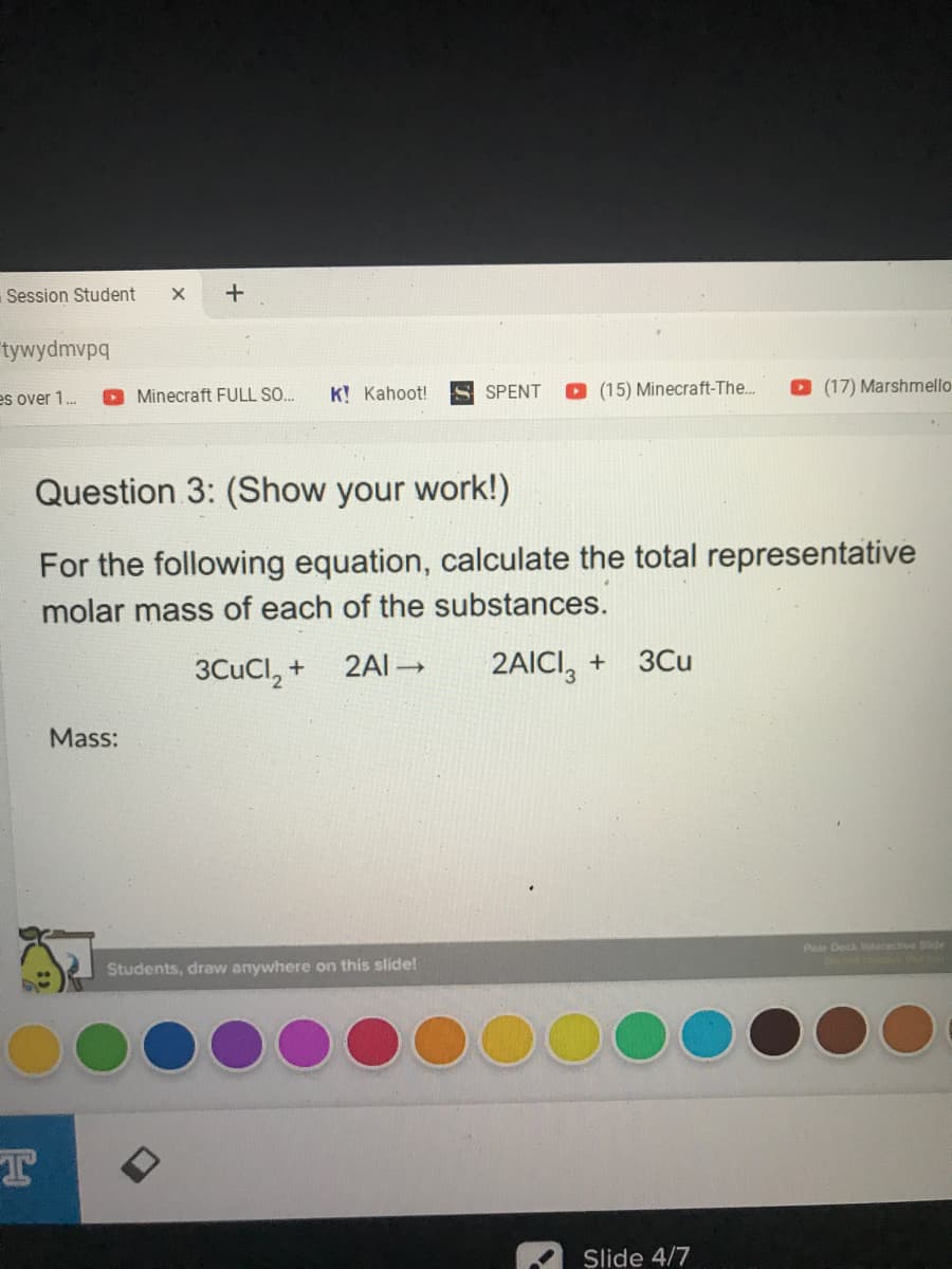 Session Student
+
tywydmvpq
es over 1.
O Minecraft FULL SO...
K! Kahoot!
S SPENT
(15) Minecraft-The..
(17) Marshmello-
Question 3: (Show your work!)
For the following equation, calculate the total representative
molar mass of each of the substances.
2AICI, +
3Cu
3CUCI, +
2AI -
Mass:
Pe Deck Interactive Slide
Students, draw anywhere on this slide!
Slide 4/7
