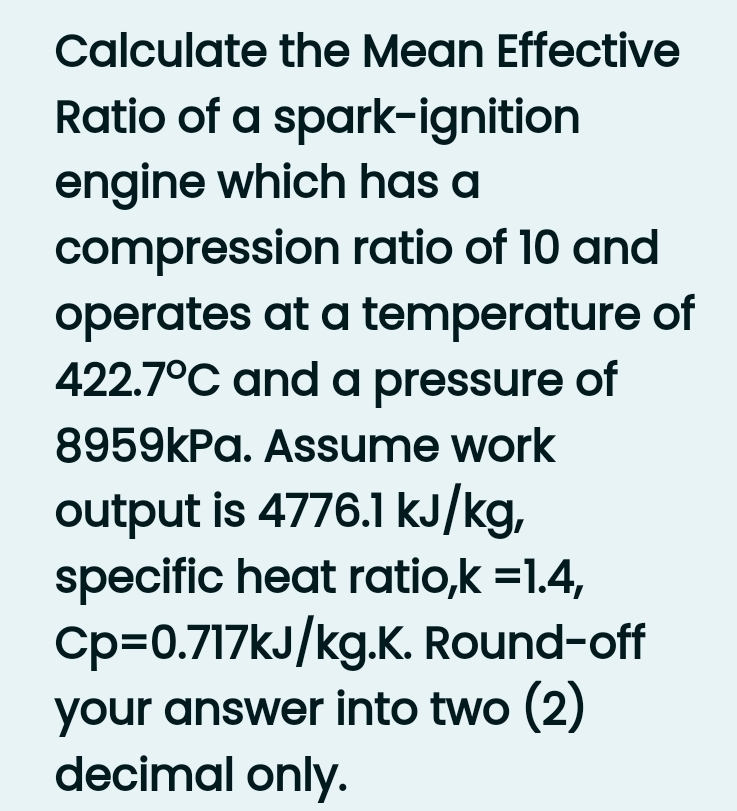 Calculate the Mean Effective
Ratio of a spark-ignition
engine which has a
compression ratio of 10 and
operates at a temperature of
422.7°C and a pressure of
8959kPa. Assume work
output is 4776.1 kJ/kg,
specific heat ratio,k =1.4,
Cp=0.717kJ/kg.K. Round-off
your answer into two (2)
decimal only.

