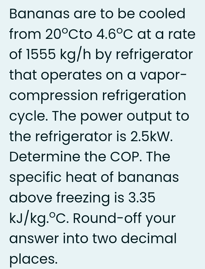 Bananas are to be cooled
from 20°Cto 4.6°C at a rate
of 1555 kg/h by refrigerator
that operates on a vapor-
compression refrigeration
cycle. The power output to
the refrigerator is 2.5kW.
Determine the COP. The
specific heat of bananas
above freezing is 3.35
kJ/kg.°C. Round-off your
answer into two decimal
places.
