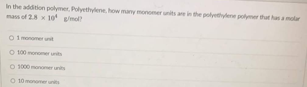 In the addition polymer, Polyethylene, how many monomer units are in the polyethylene polymer that has a molar
mass of 2.8 x 10 g/mol?
O 1 monomer unit
O 100 monomer units
O 1000 monomer units
O 10 monomer units
