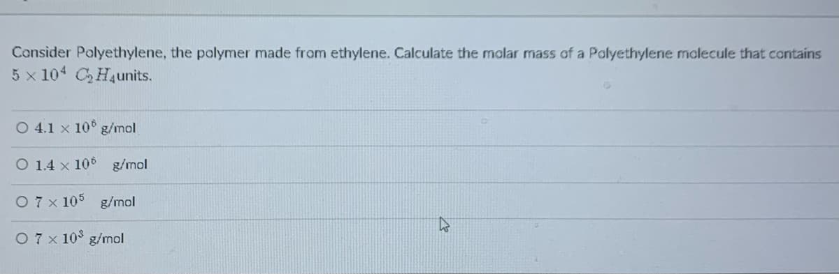 Consider Polyethylene, the polymer made from ethylene. Calculate the malar mass of a Polyethylene malecule that contains
5 x 104 CHaunits.
O 4.1 x 10° g/mol
O 1.4 x 106 g/mol
O 7 x 105 g/mol
O7x 10 g/mol
