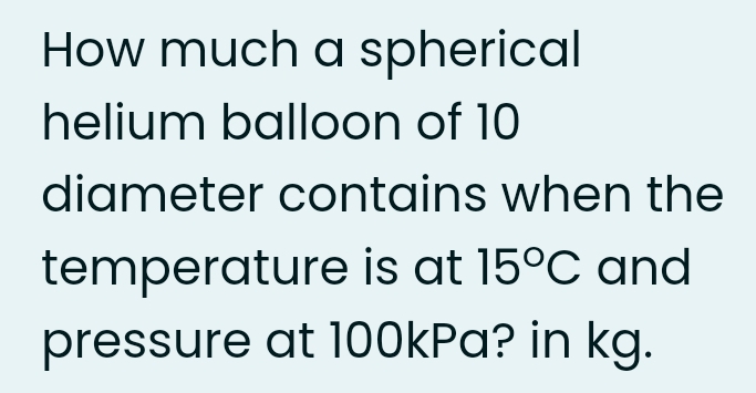 How much a spherical
helium balloon of 10
diameter contains when the
temperature is at 15°C and
pressure at 1O0kPa? in kg.
