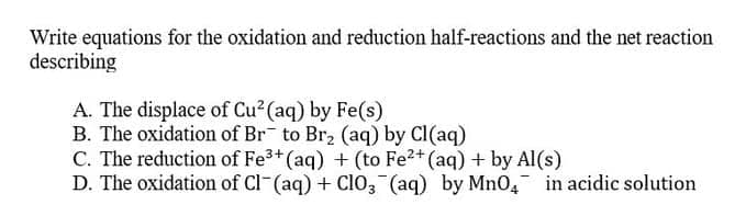Write equations for the oxidation and reduction half-reactions and the net reaction
describing
A. The displace of Cu2 (aq) by Fe(s)
B. The oxidation of Br to Br2 (aq) by Cl(aq)
C. The reduction of Fe3+ (aq) + (to Fe2+ (aq) + by Al(s)
D. The oxidation of Cl-(aq) + ClO3 (aq) by MnO, in acidic solution
