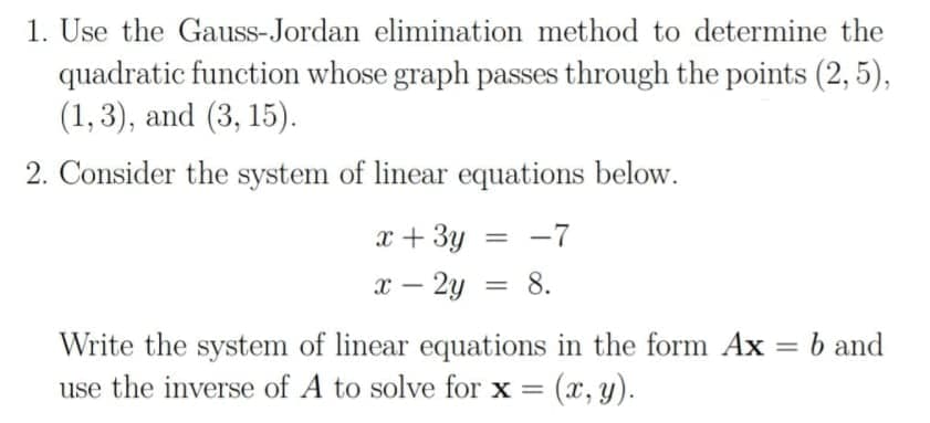 1. Use the Gauss-Jordan elimination method to determine the
quadratic function whose graph passes through the points (2, 5),
(1,3), and (3, 15).
2. Consider the system of linear equations below.
x + 3y = -7
x – 2y = 8.
%3D
b and
Write the system of linear equations in the form Ax
use the inverse of A to solve for x = (x, y).
