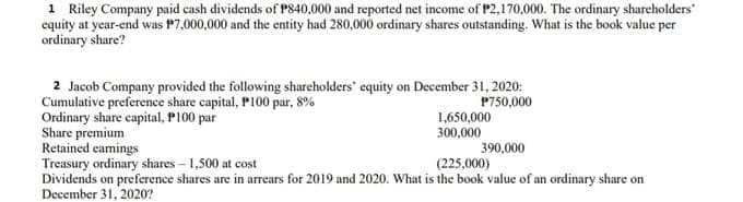 1 Riley Company paid cash dividends of P840,000 and reported net income of P2,170,000. The ordinary shareholders
equity at year-end was P7,000,000 and the entity had 280,000 ordinary shares outstanding. What is the book value per
ordinary share?
2 Jacob Company provided the following sharcholders' equity on December 31, 2020:
Cumulative preference share capital, P100 par, 8%
Ordinary share capital, P100 par
Share premium
Retained camings
Treasury ordinary shares - 1,500 at cost
Dividends on preference shares are in arrears for 2019 and 2020. What is the book value of an ordinary share on
December 31, 2020?
P750,000
1,650,000
300,000
390,000
(225,000)
