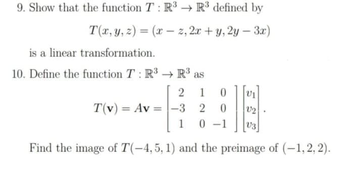 9. Show that the function T: R' → R' defined by
T(x, y, z) = (x – z, 2x + y, 2y – 3x)
%3D
is a linear transformation.
10. Define the function T : R3 → R³
1
0.
T(v) = Av =|-3
2
V2
%3D
%3D
1
0 -1
v3
Find the image of T(-4,5, 1) and the preimage of (-1,2, 2).
