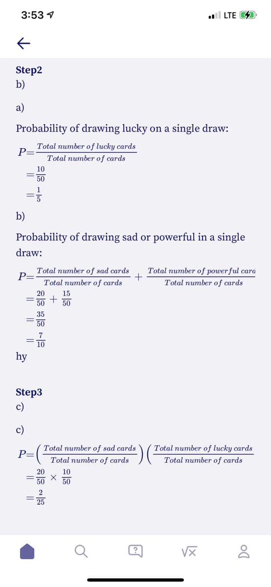 3:53 1
ull LTE 4
Step2
b)
a)
Probability of drawing lucky on a single draw:
Total number of lucky cards
P=
Total number of cards
10
50
1
b)
Probability of drawing sad or powerful in a single
draw:
Total number of sad cards
P=
Total number of powerful cara
Total number of cards
Total number of cards
20
15
50
50
hy
Step3
c)
Total number of sad cards
Total number of lucky cards
P=
Total number of cards
Total number of cards
20
10
50
?
I| ||
