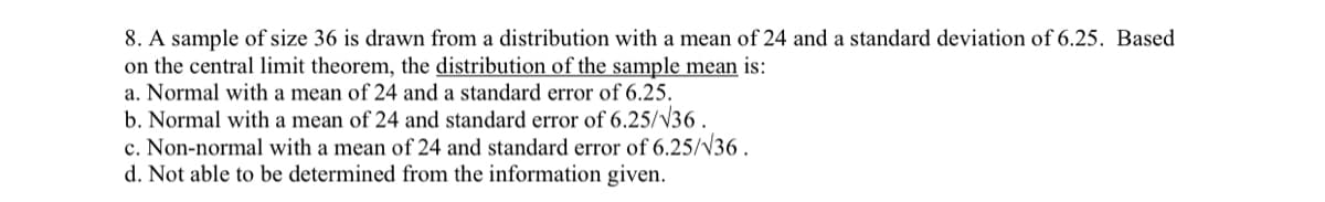 8. A sample of size 36 is drawn from a distribution with a mean of 24 and a standard deviation of 6.25. Based
on the central limit theorem, the distribution of the sample mean is:
a. Normal with a mean of 24 and a standard error of 6.25.
b. Normal with a mean of 24 and standard error of 6.25/V36.
c. Non-normal with a mean of 24 and standard error of 6.25/V36.
d. Not able to be determined from the information given.
