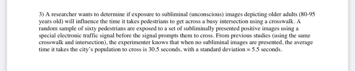 3) A researcher wants to determine if exposure to subliminal (unconscious) images depicting older adults (80-95
years old) will influence the time it takes pedestrians to get across a busy intersection using a crosswalk. A
random sample of sixty pedestrians are exposed to a set of subliminally presented positive images using a
special electronic traffic signal before the signal prompts them to cross. From previous studies (using the same
crosswalk and intersection), the experimenter knows that when no subliminal images are presented, the average
time it takes the city's population to cross is 30.5 seconds, with a standard deviation = 5.5 seconds.
