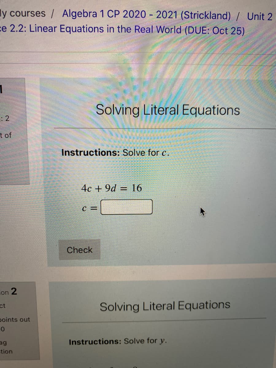 ly courses / Algebra 1 CP 2020 - 2021 (Strickland) / Unit 2
ce 2.2: Linear Equations in the Real World (DUE: Oct 25)
Solving Literal Equations
t of
Instructions: Solve for c.
4c + 9d = 16
C =
Check
ion 2
ct
Solving Literal Equations
points out
ag
Instructions: Solve for y.
tion
2.
