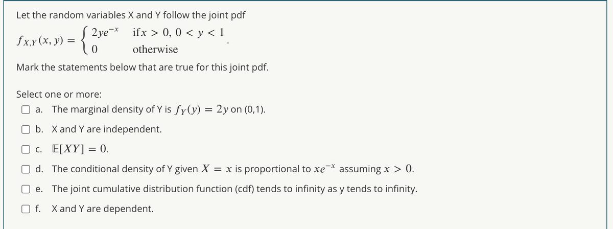 Let the random variables X and Y follow the joint pdf
2ye¯x
ifx > 0, 0 < y < 1
otherwise
{
Mark the statements below that are true for this joint pdf.
fx.x (x, y)
=
0
Select one or more:
a. The marginal density of Y is fy(y) = 2y on (0,1).
b. X and Y are independent.
c. E[XY] = 0.
d. The conditional density of Y given X = x is proportional to xe assuming x > 0.
e. The joint cumulative distribution function (cdf) tends to infinity as y tends to infinity.
Of. X and Y are dependent.