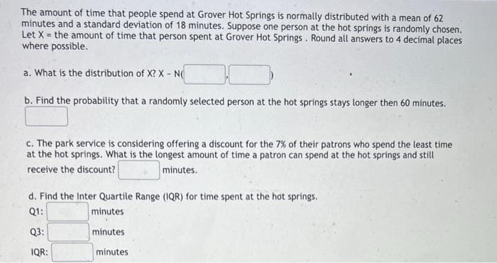The amount of time that people spend at Grover Hot Springs is normally distributed with a mean of 62
minutes and a standard deviation of 18 minutes. Suppose one person at the hot springs is randomly chosen.
Let X = the amount of time that person spent at Grover Hot Springs. Round all answers to 4 decimal places
where possible.
a. What is the distribution of X? X - N(
b. Find the probability that a randomly selected person at the hot springs stays longer then 60 minutes.
c. The park service is considering offering a discount for the 7% of their patrons who spend the least time
at the hot springs. What is the longest amount of time a patron can spend at the hot springs and still
receive the discount?
minutes.
d. Find the Inter Quartile Range (IQR) for time spent at the hot springs.
Q1:
minutes
Q3:
IQR:
minutes
minutes.