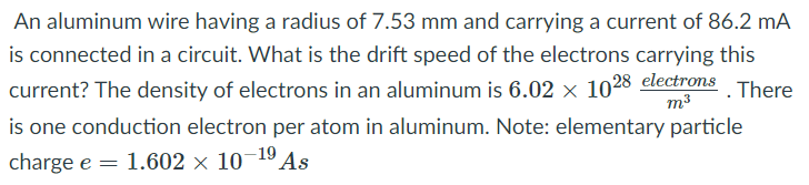An aluminum wire having a radius of 7.53 mm and carrying a current of 86.2 mA
is connected in a circuit. What is the drift speed of the electrons carrying this
current? The density of electrons in an aluminum is 6.02 x 1028 electrons
m3
There
is one conduction electron per atom in aluminum. Note: elementary particle
charge e = 1.602 × 10¬19 As
