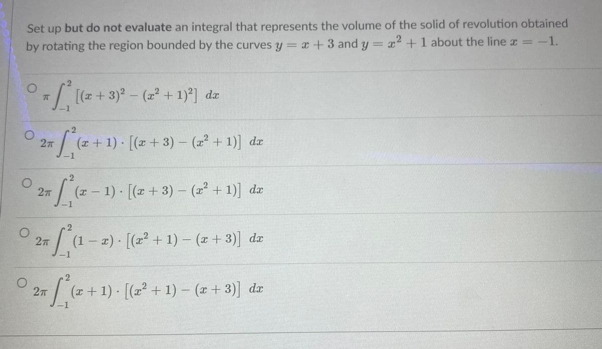 Set up but do not evaluate an integral that represents the volume of the solid of revolution obtained
by rotating the region bounded by the curves y = x +3 and y = x² +1 about the line x =-1.
+ 3)2- (x² + 1)°] dæ
25/(2+1): [(-+3) - ( + 1) dz
O 2 (2-1) [(z+ 3) – (2* + 1)] dz
-1
27T
(1 – x) · [(x² + 1) – (x + 3)] dx
-1
.2
27T
(x + 1) · [(x² + 1) – (x + 3)] dæ
-1
