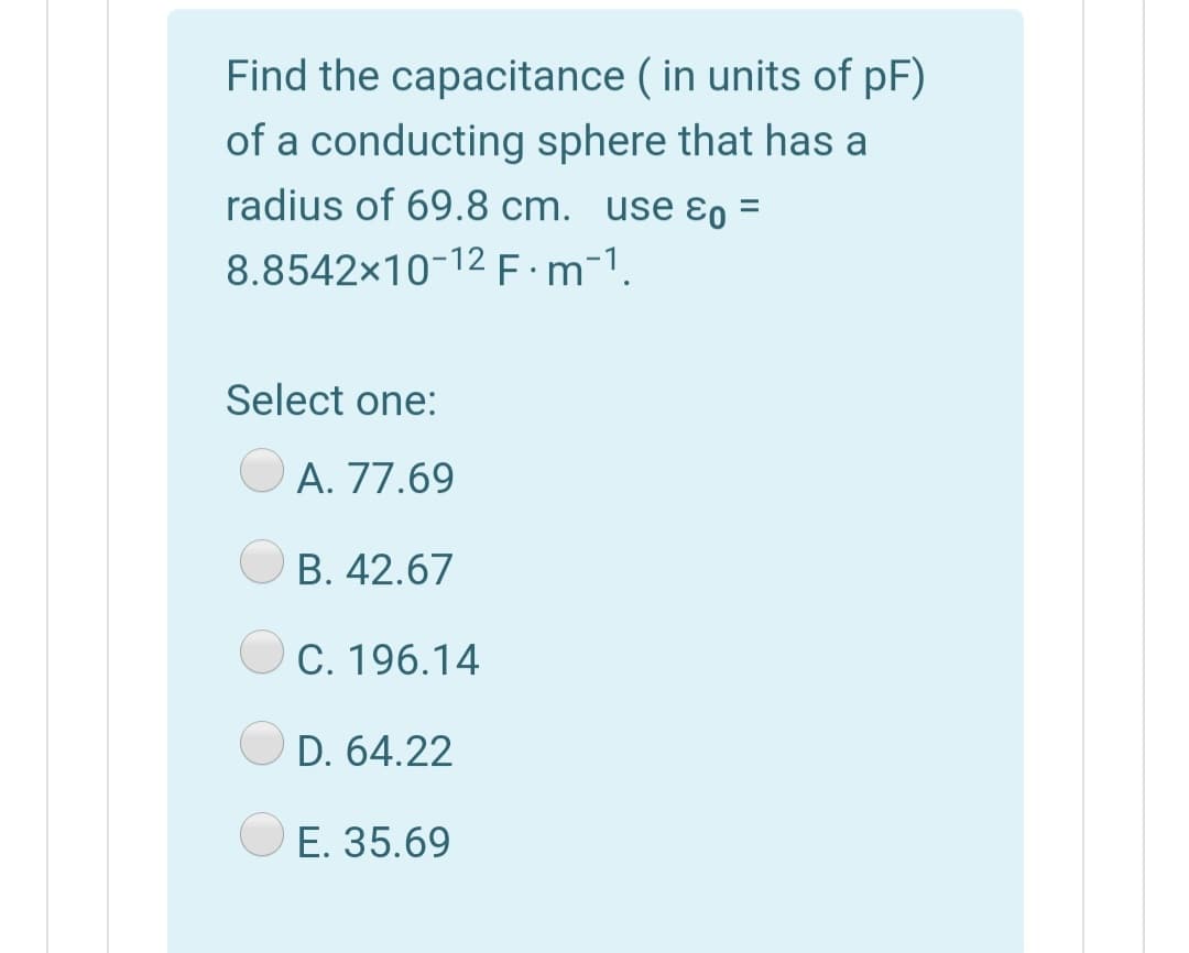 Find the capacitance ( in units of pF)
of a conducting sphere that has a
radius of 69.8 cm. use ɛo =
8.8542x10-12 F:m-1.
Select one:
O A. 77.69
B. 42.67
C. 196.14
D. 64.22
E. 35.69
