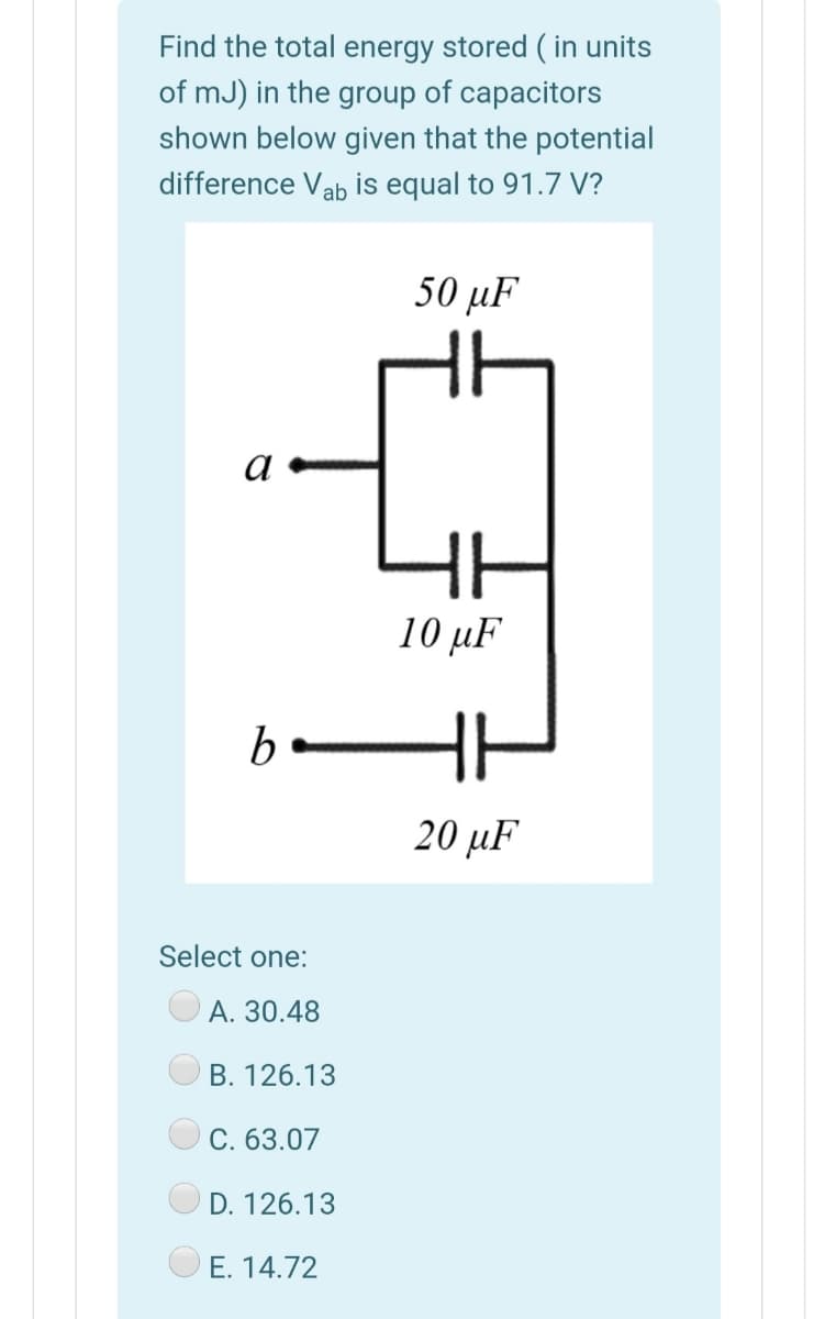 Find the total energy stored ( in units
of mJ) in the group of capacitors
shown below given that the potential
difference Vab is equal to 91.7 V?
50 µF
10 μF
H
20 μF
Select one:
А. 30.48
В. 126.13
C. 63.07
D. 126.13
E. 14.72
