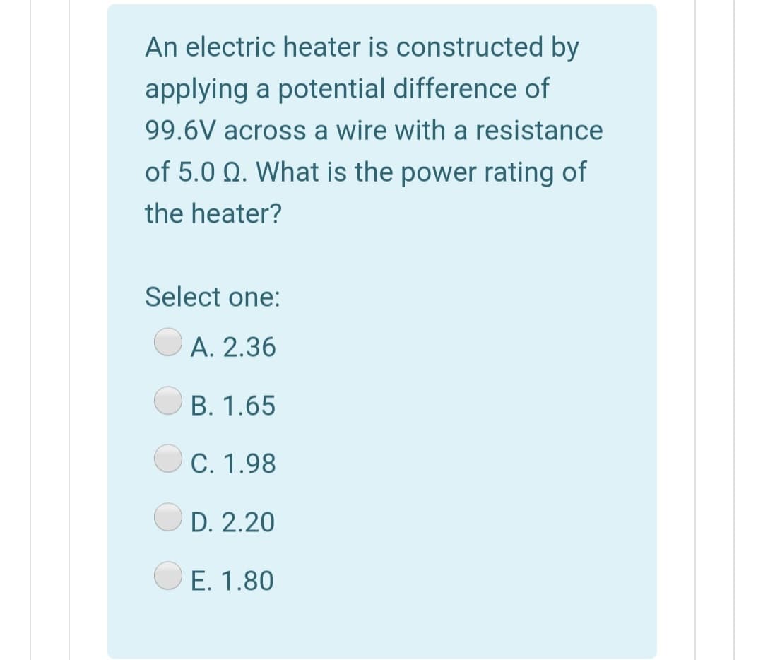 An electric heater is constructed by
applying a potential difference of
99.6V across a wire with a resistance
of 5.0 Q. What is the power rating of
the heater?
Select one:
A. 2.36
B. 1.65
C. 1.98
D. 2.20
E. 1.80
