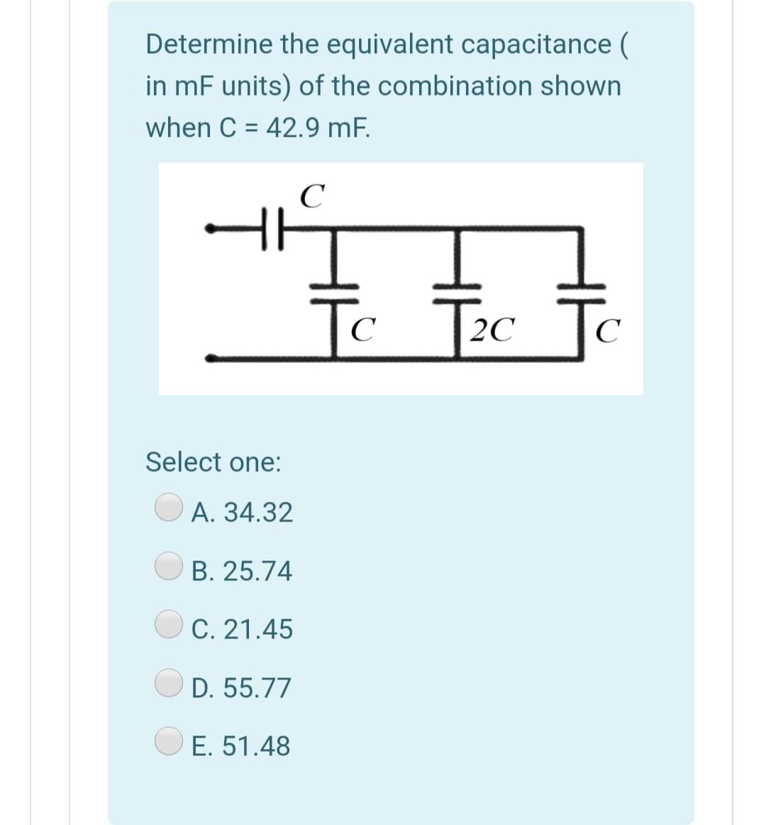 Determine the equivalent capacitance (
in mF units) of the combination shown
when C = 42.9 mF.
%3D
C
To
Jo
C
2C
C
Select one:
O A. 34.32
B. 25.74
C. 21.45
OD. 55.77
E. 51.48
