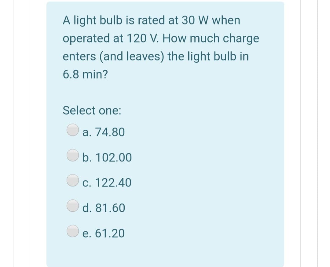 A light bulb is rated at 30 W when
operated at 120 V. How much charge
enters (and leaves) the light bulb in
6.8 min?
Select one:
a. 74.80
b. 102.00
c. 122.40
d. 81.60
e. 61.20
