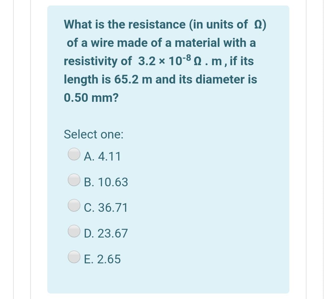 What is the resistance (in units of 0)
of a wire made of a material with a
resistivity of 3.2 × 10-8 Q . m, if its
length is 65.2 m and its diameter is
0.50 mm?
Select one:
А. 4.11
В. 10.63
С. 36.71
D. 23.67
O E. 2.65
