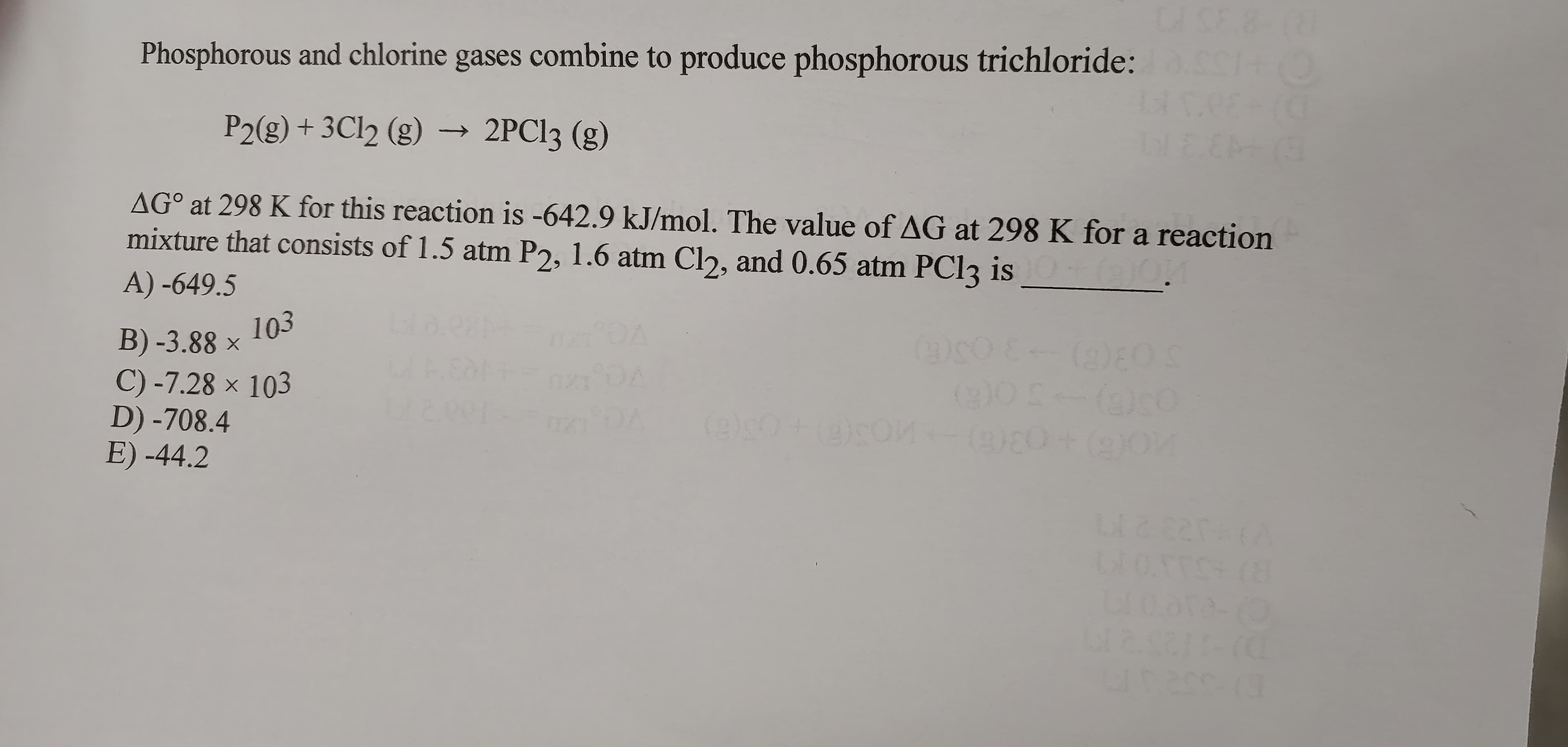 DISE 8
Phosphorous and chlorine gases combine to produce phosphorous trichloride: c+O
P2(g) + 3C12 (g) →
2PCI3 (g)
LEE
AG° at 298 K for this reaction is -642.9 kJ/mol. The value of AG at 298 K for a reaction
mixture that consists of 1.5 atm P2, 1.6 atm Cl), and 0.65 atm PC13 is
A) -649.5
103
B) -3.88 ×
C) -7.28 × 103
D) -708.4
E) -44.2
(2)8)
