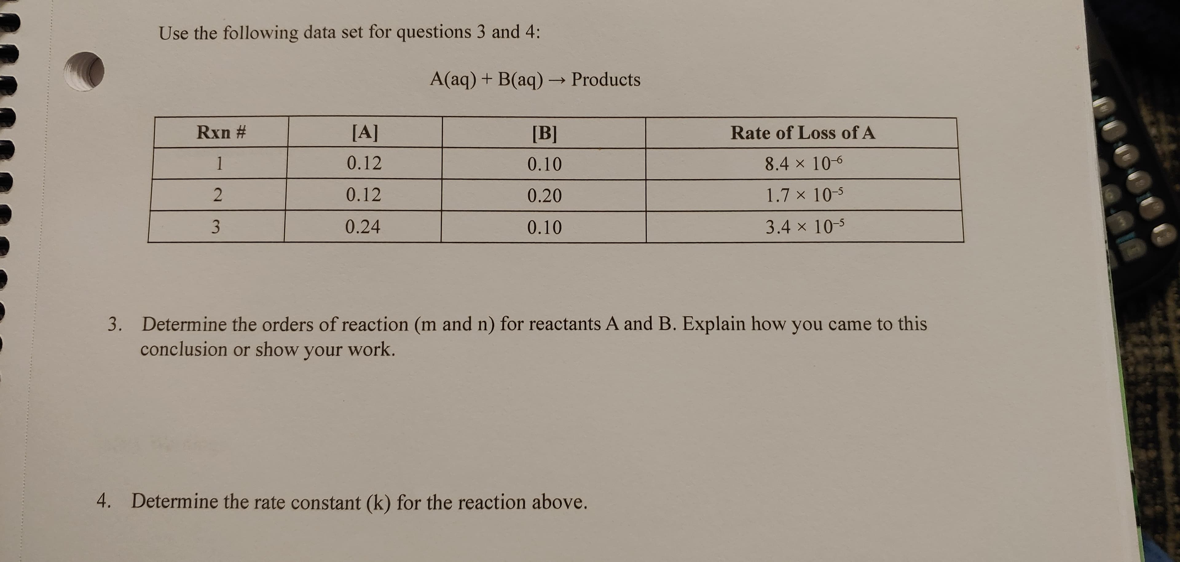 Use the following data set for questions 3 and 4:
A(aq) + B(aq) → Products
Rxn #
[A]
[B]
Rate of Loss of A
1
0.12
0.10
8.4 x 10-6
0.12
0.20
1.7 x 10-5
0.24
0.10
3.4 x 10-5
3. Determine the orders of reaction (m and n) for reactants A and B. Explain how you came to this
conclusion or show your work.
4.
Determine the rate constant (k) for the reaction above.
