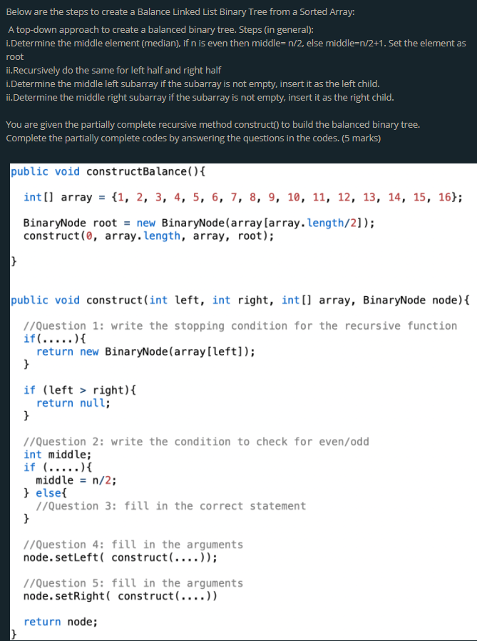 Below are the steps to create a Balance Linked List Binary Tree from a Sorted Array:
A top-down approach to create a balanced binary tree. Steps (in general):
i.Determine the middle element (median), if n is even then middle= n/2, else middle=n/2+1. Set the element as
root
ii.Recursively do the same for left half and right half
i.Determine the middle left subarray if the subarray is not empty, insert it as the left child.
ii.Determine the middle right subarray if the subarray is not empty, insert it as the right child.
You are given the partially complete recursive method construct() to build the balanced binary tree.
Complete the partially complete codes by answering the questions in the codes. (5 marks)
public void constructBalance(){
int(] array = {1, 2, 3, 4, 5, 6, 7, 8, 9, 10, 11, 12, 13, 14, 15, 16};
BinaryNode root = new BinaryNode(array [array.length/2]);
construct (0, array.length, array, root);
public void construct(int left, int right, int [] array, BinaryNode node){
//Question 1: write the stopping condition for the recursive function
if(.....){
return new BinaryNode(array [left]);
}
if (left > right){
return null;
}
//Question 2: write the condition to check for even/odd
int middle;
if (.....){
middle = n/2;
} else{
//Question 3: fill in the correct statement
}
//Question 4: fill in the arguments
node. setleft( construct(....));
//Question 5: fill in the arguments
node. setRight( construct(....))
return node;
