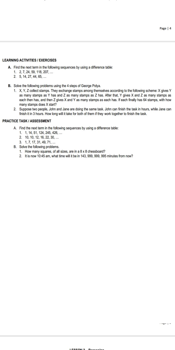 Page | 4
LEARNING ACTIVITIES / EXERCISES
A. Find the next term in the following sequences by using a difference table:
1. 2, 7, 24, 59, 118, 207, ...
2. 5, 14, 27, 44, 65, ...
B. Solve the following problems using the 4 steps of George Polya.
1. X, Y, Z collect stamps. They exchange stamps among themselves according to the following scheme: X gives Y
as many stamps as Y has and Z as many stamps as Z has. After that, Y gives X and Z as many stamps as
each then has, and then Z gives X and Y as many stamps as each has. If each finally has 64 stamps, with how
many stamps does X start?
2. Suppose two people, John and Jane are doing the same task. John can finish the task in hours, while Jane can
finish it in 3 hours. How long will it take for both of them if they work together to finish the task.
PRACTICE TASK I ASSESSMENT
A. Find the next term in the following sequences by using a difference table:
1. 1, 14, 51, 124, 245, 426, ...
2. 10, 10, 12, 16, 22, 30, ...
3. 1, 7, 17, 31, 49, 71, ...
B. Solve the following problems.
1. How many squares, of all sizes, are in a 8 x 8 chessboard?
2. It is now 10:45 am, what time will it be in 143, 999, 999, 995 minutes from now?
IESSON 2
Doooening
