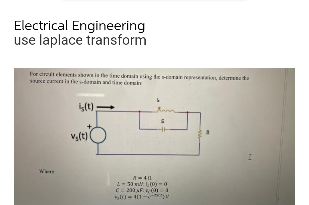 Electrical Engineering
use laplace transform
For circuit elements shown in the time domain using the s-domain representation, determine the
source current in the s-domain and time domain:
Where:
is(t)
vs(t)
L
D
R=402
L = 50 mH: 1, (0) = 0
C= 200 µF: vc (0) = 0
vs(t) = 4(1-e-250) V
B
I