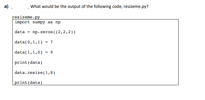 a) .
What would be the output of the following code, resizeme.py?
resizeme.py
import numpy as np
data= np.zeros((2,2,2))
data[0,1,1] = 7
data[1,1,0] = 9
print (data)
data.resize(1,8)
print (data)