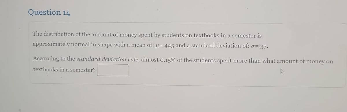 Question 14
The distribution of the amount of money spent by students on textbooks in a semester is
approximately normal in shape with a mean of: µ= 445 and a standard deviation of: σ= 37.
According to the standard deviation rule, almost 0.15% of the students spent more than what amount of money on
textbooks in a semester?