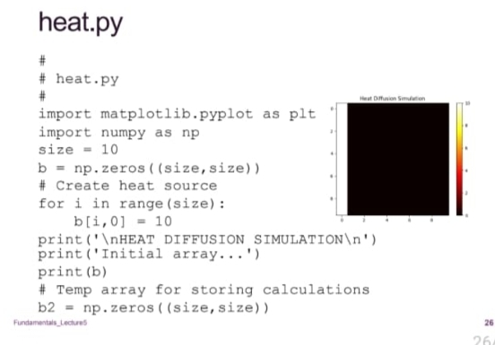 heat.py
#
# heat.py
#
import matplotlib.pyplot as plt
import numpy as np
size = 10
b = np.zeros((size, size))
# Create heat source
for i in range (size):
b[i,0] = 10
Heat Diffusion Simulation
print ('\nHEAT DIFFUSION SIMULATION\n')
print (Initial array...')
print (b)
#Temp array for storing calculations
np.zeros((size, size))
b2 =
Fundamentals Lectures
26
26