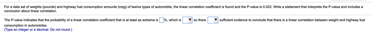 For a data set of weights (pounds) and highway fuel consumption amounts (mpg) of twelve types of automobile, the linear correlation coefficient is found and the P-value is 0.022. Write a statement that interprets the P-value and includes a
conclusion about linear correlation.
The P-value indicates that the probability of a linear correlation coefficient that is at least as extreme is %, which is
so there
sufficient evidence to conclude that there is a linear correlation between weight and highway fuel
consumption in automobiles.
(Type an integer or a decimal. Do not round.)
