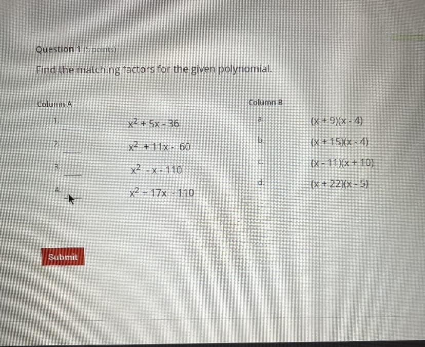 Question 115 ponisi
Find the matching factors for the given polynomial.
Column A
Column B
x² + 5x - 36
(x ± 9)(x - 4)
x² +11x 6O
(X + 15)(x - 4).
(x- 110x + 10).
x² -x - 110
(X + 22}{x- 5)
x² + 17x - 110
Submit
