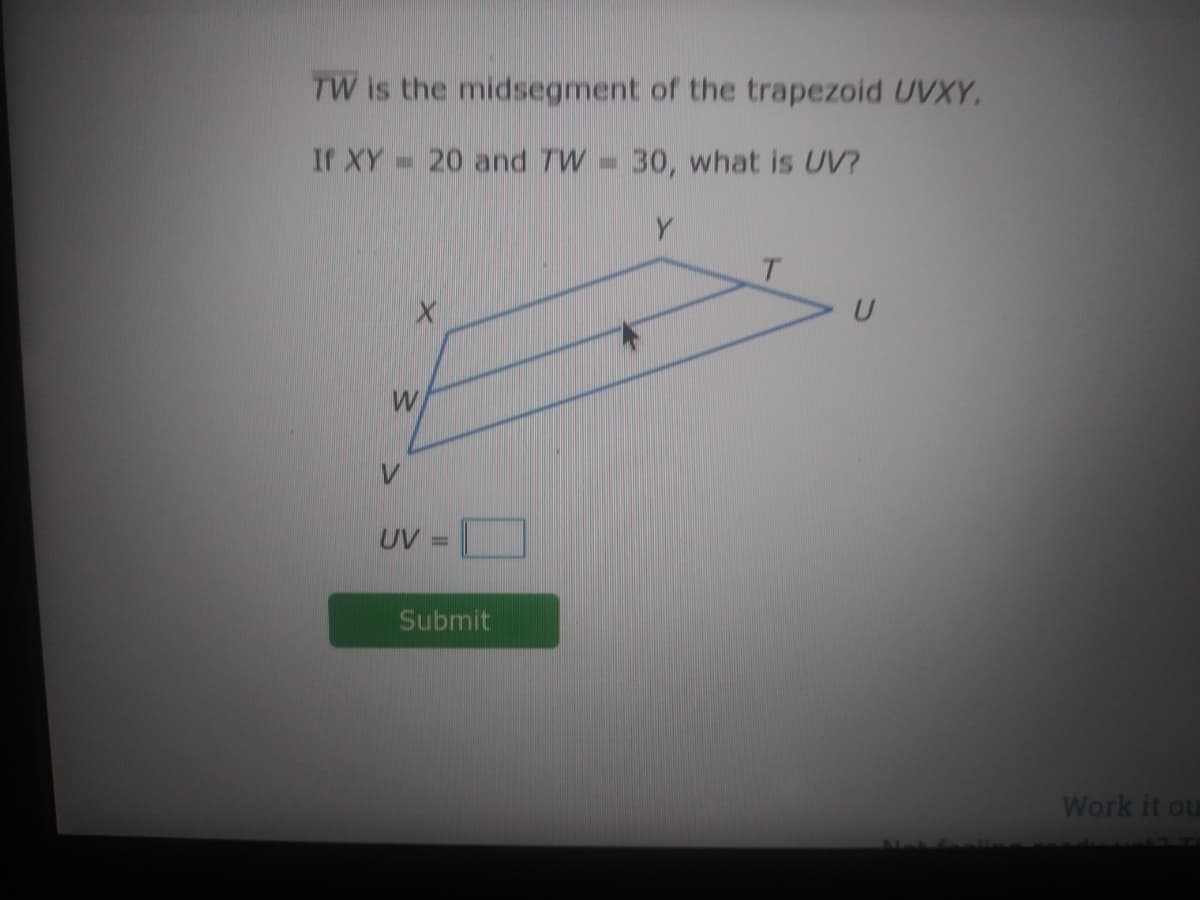 TW is the midsegment of the trapezoid UVXY.
If XY 20 and TW= 30, what is UV?
Y
UV
Submit
Work it ou
