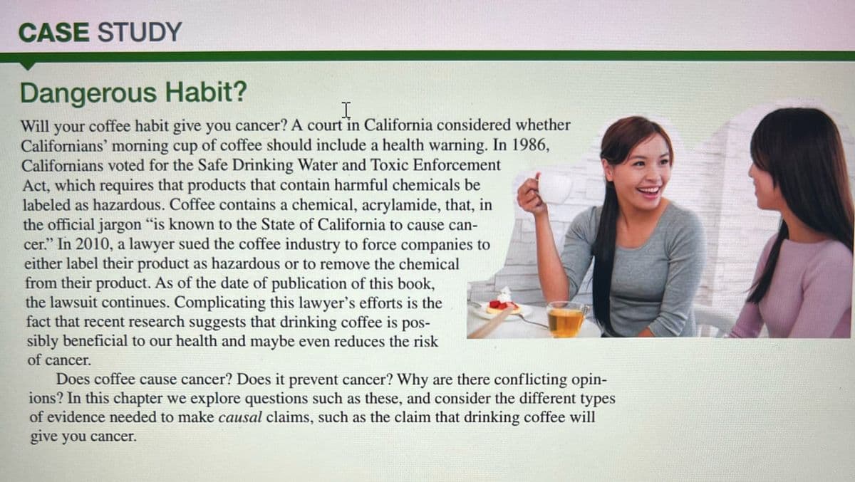 CASE STUDY
Dangerous Habit?
I
Will your coffee habit give you cancer? A court in California considered whether
Californians' morning cup of coffee should include a health warning. In 1986,
Californians voted for the Safe Drinking Water and Toxic Enforcement
Act, which requires that products that contain harmful chemicals be
labeled as hazardous. Coffee contains a chemical, acrylamide, that, in
the official jargon "is known to the State of California to cause can-
cer." In 2010, a lawyer sued the coffee industry to force companies to
either label their product as hazardous or to remove the chemical
from their product. As of the date of publication of this book,
the lawsuit continues. Complicating this lawyer's efforts is the
fact that recent research suggests that drinking coffee is pos-
sibly beneficial to our health and maybe even reduces the risk
of cancer.
Does coffee cause cancer? Does it prevent cancer? Why are there conflicting opin-
ions? In this chapter we explore questions such as these, and consider the different types
of evidence needed to make causal claims, such as the claim that drinking coffee will
give you cancer.
