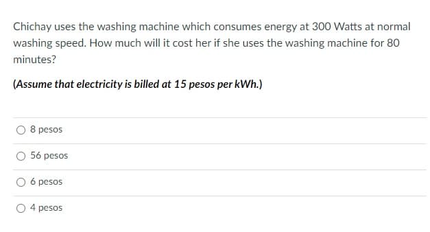 Chichay uses the washing machine which consumes energy at 300 Watts at normal
washing speed. How much will it cost her if she uses the washing machine for 80
minutes?
(Assume that electricity is billed at 15 pesos per kWh.)
8 pesos
O 56 pesos
O 6 pesos
4 pesos
