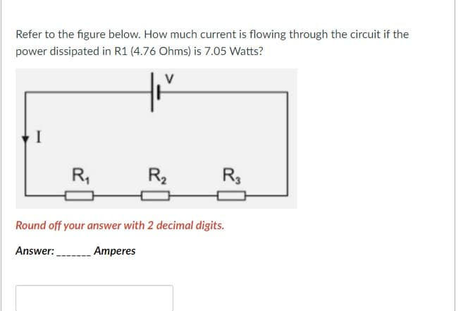 Refer to the figure below. How much current is flowing through the circuit if the
power dissipated in R1 (4.76 Ohms) is 7.05 Watts?
I
R,
R2
R,
Round off your answer with 2 decimal digits.
Answer:
Amperes
