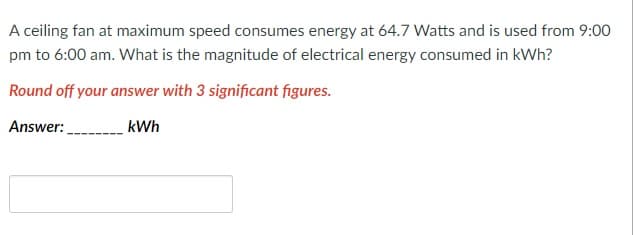 A ceiling fan at maximum speed consumes energy at 64.7 Watts and is used from 9:00
pm to 6:00 am. What is the magnitude of electrical energy consumed in kWh?
Round off your answer with 3 significant figures.
Answer:
kWh
