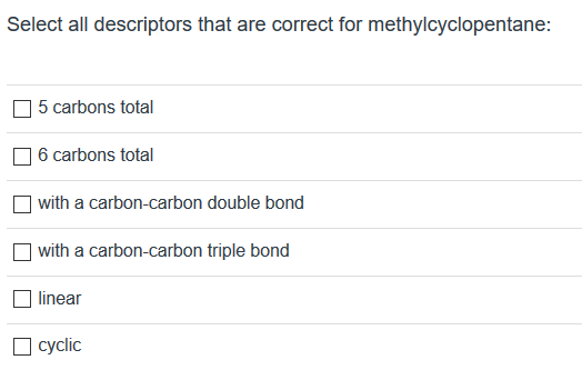 Select all descriptors that are correct for methylcyclopentane:
5 carbons total
6 carbons total
with a carbon-carbon double bond
with a carbon-carbon triple bond
linear
O cyclic
