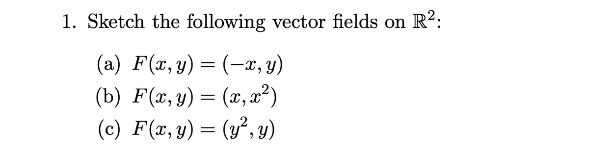 1. Sketch the following vector fields on
R?:
= (-x, y)
(b) F(x, y) = (x, x?)
(c) F(x,y) = (y², y)
(a) F(x, y)
